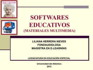 SOFTWARES
  EDUCATIVOS
(MATERIALES MULTIMEDIA)

    LILIANA HERRERA NIEVES
        FONOAUDIOLOGA
    MAGISTRA EN E-LEARNING


 LICENCIATURA EN EDUCACIÓN ESPECIAL

        Universidad del Atlántico
                  2012
 