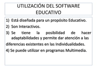 UTILIZACIÓN DEL SOFTWARE
EDUCATIVO
1) Está diseñada para un propósito Educativo.
2) Son Interactivos.
3) Se tiene la posibilidad de hacer
adaptabilidades y permite dar atención a las
diferencias existentes en las Individualidades.
4) Se puede utilizar en programas Multimedia.
 