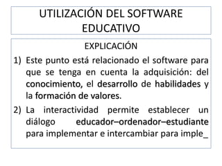 UTILIZACIÓN DEL SOFTWARE
EDUCATIVO
EXPLICACIÓN
1) Este punto está relacionado el software para
que se tenga en cuenta la adquisición: del
conocimiento, el desarrollo de habilidades y
la formación de valores.
2) La interactividad permite establecer un
diálogo educador–ordenador–estudiante
para implementar e intercambiar para imple_
 