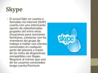 Skype
• El actual líder en cuanto a
llamadas vía internet (VoIP)
cuenta con una interesante
opción de videollamadas
grupales útil entra otras
situaciones para reuniones
familiares, contactar con los
miembros del grupo de
trabajo o hablar con clientes
conectados en cualquier
parte del planeta a través
de los miles de dispositivos
compatibles con Skype.
Requiere al menos que uno
de los usuarios conectados
tenga cuenta Premium

 