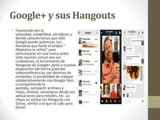 Google+ y sus Hangouts
• Favorecido con la
velocidad, estabilidad, servidores y
demás características que sólo
Google puede potenciar, tan
llamativa que hasta el propio "
Obahama lo utilizo" para
comunicarse en una nunca antes
vista reunión virtual con sus
ciudadanos, la herramienta de
Hangouts de Google+ pone a nuestra
disposición (de forma gratuita)
videoconferencias con decenas de
contactos, la posibilidad de trabajar
colaborativamente con Google Docs
o compartiendo la
pantalla, compartir archivos y
notas, chatear, conectarse desde sus
aplicaciones para móviles, etc. Lo
mejor es activar los Hangouts con
Extras, similar a lo que es Labs para
Gmail.

 