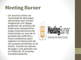 Meeting Burner
• Un servicio online sin
necesidad de descargas
adicionales que incluye
integración con Skype,
grabación de archivos de
audio para compartirlos
luego instantáneamente,
transmisión en vivo de la
pantalla del anfitrión y
hasta estadísticas para
registrar la interacción de
los usuarios presentes en la
charla. Cuenta con planes
de pago y uno gratuito con
un límite de 15 usuarios
simultáneamente.

 