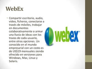 WebEx
• Compartir escritorio, audio,
video, ficheros, conectarse a
través de móviles, trabajar
en documentos
colaborativamente o armar
una lluvia de ideas con los
trazos de cada usuario,
entre otras opciones. Un
conocido en el mundo
empresarial con un costo es
de US$19 mensuales siendo
ofrecido en versiones para
Windows, Mac, Linux y
Solaris.

 