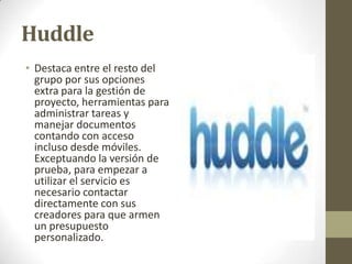 Huddle
• Destaca entre el resto del
grupo por sus opciones
extra para la gestión de
proyecto, herramientas para
administrar tareas y
manejar documentos
contando con acceso
incluso desde móviles.
Exceptuando la versión de
prueba, para empezar a
utilizar el servicio es
necesario contactar
directamente con sus
creadores para que armen
un presupuesto
personalizado.

 