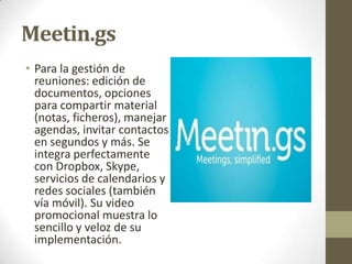Meetin.gs
• Para la gestión de
reuniones: edición de
documentos, opciones
para compartir material
(notas, ficheros), manejar
agendas, invitar contactos
en segundos y más. Se
integra perfectamente
con Dropbox, Skype,
servicios de calendarios y
redes sociales (también
vía móvil). Su video
promocional muestra lo
sencillo y veloz de su
implementación.

 