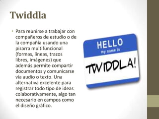 Twiddla
• Para reunirse a trabajar con
compañeros de estudio o de
la compañía usando una
pizarra multifuncional
(formas, líneas, trazos
libres, imágenes) que
además permite compartir
documentos y comunicarse
vía audio o texto. Una
alternativa excelente para
registrar todo tipo de ideas
colaborativamente, algo tan
necesario en campos como
el diseño gráfico.

 