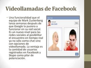 Videollamadas de Facebook
• Una funcionalidad que el
equipo de Mark Zuckerberg
lanza semanas después de
que Google la pusiera a
funcionar en su red social.
Es un nuevo nivel para las
redes sociales al posibilitar
el encuentro en tiempo real
ya no sólo como chat sino
con opciones de
videollamada. La ventaja es
la cantidad de usuarios
registrados en Facebook y
Skype como pilar de
potenciación.

 