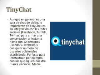 TinyChat
• Aunque en general es una
sala de chat de video, lo
importante de TinyChat es
su integración con las redes
sociales (Facebook, Tumblr,
Twitter) para armar una
conversación al instante
hasta con 12 personas
usando su webcam y
cualquier número de
usuarios adicionales
escribiendo. Perfecto para
interactuar, por ejemplo,
con los que siguen nuestra
marca vía Social Media.

 