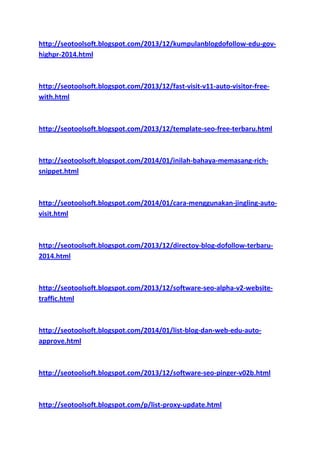 http://seotoolsoft.blogspot.com/2013/12/kumpulanblogdofollow-edu-govhighpr-2014.html

http://seotoolsoft.blogspot.com/2013/12/fast-visit-v11-auto-visitor-freewith.html

http://seotoolsoft.blogspot.com/2013/12/template-seo-free-terbaru.html

http://seotoolsoft.blogspot.com/2014/01/inilah-bahaya-memasang-richsnippet.html

http://seotoolsoft.blogspot.com/2014/01/cara-menggunakan-jingling-autovisit.html

http://seotoolsoft.blogspot.com/2013/12/directoy-blog-dofollow-terbaru2014.html

http://seotoolsoft.blogspot.com/2013/12/software-seo-alpha-v2-websitetraffic.html

http://seotoolsoft.blogspot.com/2014/01/list-blog-dan-web-edu-autoapprove.html

http://seotoolsoft.blogspot.com/2013/12/software-seo-pinger-v02b.html

http://seotoolsoft.blogspot.com/p/list-proxy-update.html

 