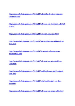 http://seotoolsoft.blogspot.com/2013/12/submit-ke-directory-blog-dandapatkan.html

http://seotoolsoft.blogspot.com/2013/12/software-seo-licorne-aio-v253-allin.html

http://seotoolsoft.blogspot.com/2013/12/3-macam-jurus-seo.html

http://seotoolsoft.blogspot.com/2014/01/faktor-dalam-menaikkan-alexarank.html

http://seotoolsoft.blogspot.com/2014/01/download-software-proxychecker-free.html

http://seotoolsoft.blogspot.com/2013/12/software-seo-quickbacklinksv022.html

http://seotoolsoft.blogspot.com/2013/12/backlink-income-dari-berbagaiweb.html

http://seotoolsoft.blogspot.com/2013/12/auto-backlink-dari-edu-dangov.html

http://seotoolsoft.blogspot.com/2013/12/software-seo-pinger-v02b.html

 