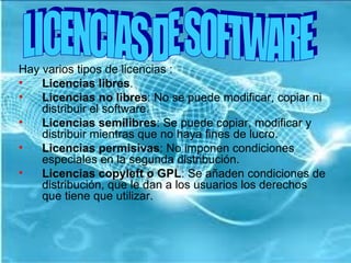 Hay varios tipos de licencias : Licencias libres . Licencias no libres : No se puede modificar, copiar ni distribuir el software. Licencias semilibres : Se puede copiar, modificar y distribuir mientras que no haya fines de lucro. Licencias permisivas : No imponen condiciones especiales en la segunda distribución. Licencias copyleft o GPL : Se añaden condiciones de distribución, que le dan a los usuarios los derechos que tiene que utilizar. LICENCIAS DE SOFTWARE 