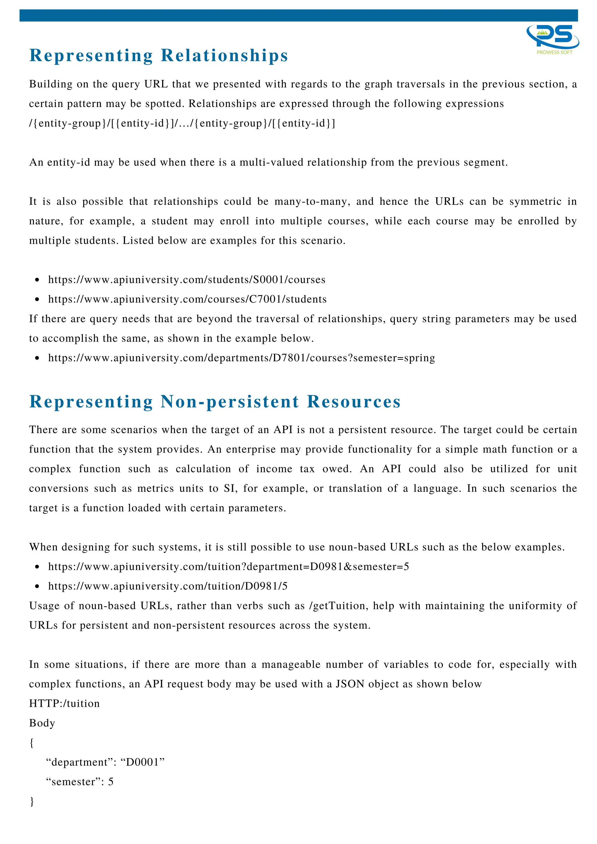Representing Relationships
https://www.apiuniversity.com/students/S0001/courses
https://www.apiuniversity.com/courses/C7001/students
https://www.apiuniversity.com/departments/D7801/courses?semester=spring
Building on the query URL that we presented with regards to the graph traversals in the previous section, a
certain pattern may be spotted. Relationships are expressed through the following expressions
/{entity-group}/[{entity-id}]/…/{entity-group}/[{entity-id}]
An entity-id may be used when there is a multi-valued relationship from the previous segment.
It is also possible that relationships could be many-to-many, and hence the URLs can be symmetric in
nature, for example, a student may enroll into multiple courses, while each course may be enrolled by
multiple students. Listed below are examples for this scenario.
If there are query needs that are beyond the traversal of relationships, query string parameters may be used
to accomplish the same, as shown in the example below.
https://www.apiuniversity.com/tuition?department=D0981&semester=5
https://www.apiuniversity.com/tuition/D0981/5
There are some scenarios when the target of an API is not a persistent resource. The target could be certain
function that the system provides. An enterprise may provide functionality for a simple math function or a
complex function such as calculation of income tax owed. An API could also be utilized for unit
conversions such as metrics units to SI, for example, or translation of a language. In such scenarios the
target is a function loaded with certain parameters.
When designing for such systems, it is still possible to use noun-based URLs such as the below examples.
Usage of noun-based URLs, rather than verbs such as /getTuition, help with maintaining the uniformity of
URLs for persistent and non-persistent resources across the system.
In some situations, if there are more than a manageable number of variables to code for, especially with
complex functions, an API request body may be used with a JSON object as shown below
HTTP:/tuition
Body
{
“department”: “D0001”
“semester”: 5
}
Representing Non-persistent Resources
 