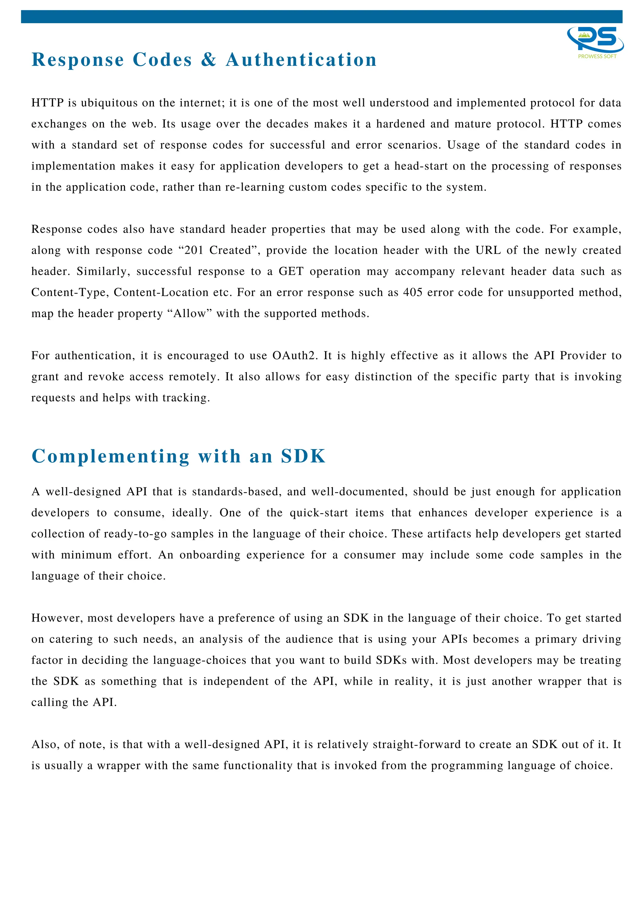 Response Codes & Authentication
HTTP is ubiquitous on the internet; it is one of the most well understood and implemented protocol for data
exchanges on the web. Its usage over the decades makes it a hardened and mature protocol. HTTP comes
with a standard set of response codes for successful and error scenarios. Usage of the standard codes in
implementation makes it easy for application developers to get a head-start on the processing of responses
in the application code, rather than re-learning custom codes specific to the system.
Response codes also have standard header properties that may be used along with the code. For example,
along with response code “201 Created”, provide the location header with the URL of the newly created
header. Similarly, successful response to a GET operation may accompany relevant header data such as
Content-Type, Content-Location etc. For an error response such as 405 error code for unsupported method,
map the header property “Allow” with the supported methods.
For authentication, it is encouraged to use OAuth2. It is highly effective as it allows the API Provider to
grant and revoke access remotely. It also allows for easy distinction of the specific party that is invoking
requests and helps with tracking.
A well-designed API that is standards-based, and well-documented, should be just enough for application
developers to consume, ideally. One of the quick-start items that enhances developer experience is a
collection of ready-to-go samples in the language of their choice. These artifacts help developers get started
with minimum effort. An onboarding experience for a consumer may include some code samples in the
language of their choice.
However, most developers have a preference of using an SDK in the language of their choice. To get started
on catering to such needs, an analysis of the audience that is using your APIs becomes a primary driving
factor in deciding the language-choices that you want to build SDKs with. Most developers may be treating
the SDK as something that is independent of the API, while in reality, it is just another wrapper that is
calling the API.
Also, of note, is that with a well-designed API, it is relatively straight-forward to create an SDK out of it. It
is usually a wrapper with the same functionality that is invoked from the programming language of choice.
Complementing with an SDK
 