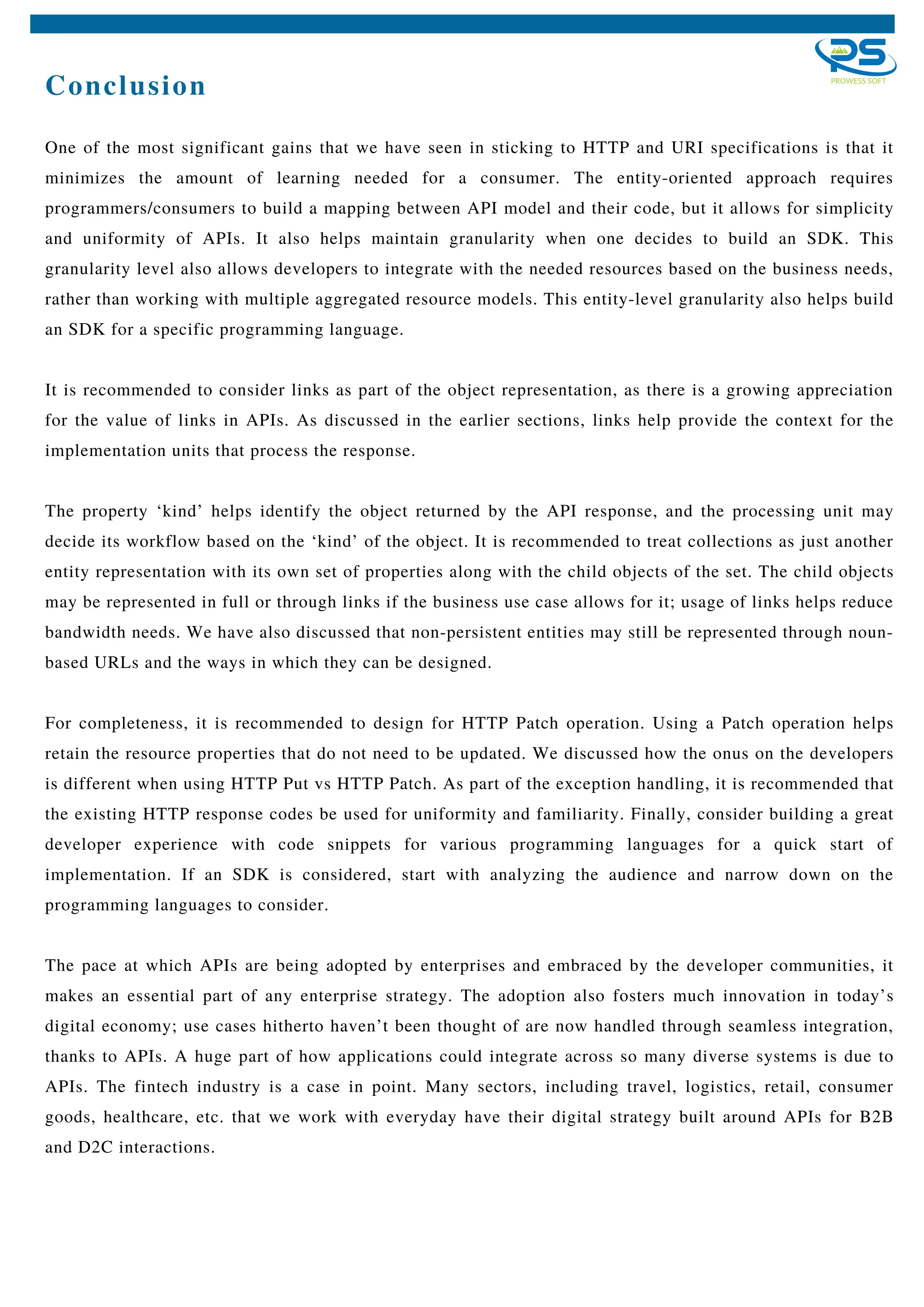 Conclusion
One of the most significant gains that we have seen in sticking to HTTP and URI specifications is that it
minimizes the amount of learning needed for a consumer. The entity-oriented approach requires
programmers/consumers to build a mapping between API model and their code, but it allows for simplicity
and uniformity of APIs. It also helps maintain granularity when one decides to build an SDK. This
granularity level also allows developers to integrate with the needed resources based on the business needs,
rather than working with multiple aggregated resource models. This entity-level granularity also helps build
an SDK for a specific programming language.
It is recommended to consider links as part of the object representation, as there is a growing appreciation
for the value of links in APIs. As discussed in the earlier sections, links help provide the context for the
implementation units that process the response.
The property ‘kind’ helps identify the object returned by the API response, and the processing unit may
decide its workflow based on the ‘kind’ of the object. It is recommended to treat collections as just another
entity representation with its own set of properties along with the child objects of the set. The child objects
may be represented in full or through links if the business use case allows for it; usage of links helps reduce
bandwidth needs. We have also discussed that non-persistent entities may still be represented through noun-
based URLs and the ways in which they can be designed.
For completeness, it is recommended to design for HTTP Patch operation. Using a Patch operation helps
retain the resource properties that do not need to be updated. We discussed how the onus on the developers
is different when using HTTP Put vs HTTP Patch. As part of the exception handling, it is recommended that
the existing HTTP response codes be used for uniformity and familiarity. Finally, consider building a great
developer experience with code snippets for various programming languages for a quick start of
implementation. If an SDK is considered, start with analyzing the audience and narrow down on the
programming languages to consider.
The pace at which APIs are being adopted by enterprises and embraced by the developer communities, it
makes an essential part of any enterprise strategy. The adoption also fosters much innovation in today’s
digital economy; use cases hitherto haven’t been thought of are now handled through seamless integration,
thanks to APIs. A huge part of how applications could integrate across so many diverse systems is due to
APIs. The fintech industry is a case in point. Many sectors, including travel, logistics, retail, consumer
goods, healthcare, etc. that we work with everyday have their digital strategy built around APIs for B2B
and D2C interactions.
 