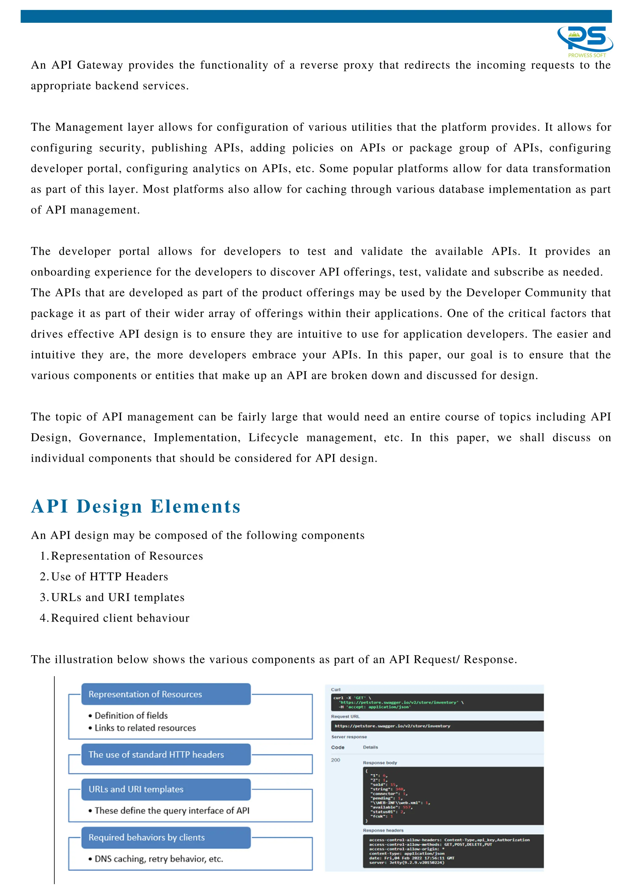 An API Gateway provides the functionality of a reverse proxy that redirects the incoming requests to the
appropriate backend services.
The Management layer allows for configuration of various utilities that the platform provides. It allows for
configuring security, publishing APIs, adding policies on APIs or package group of APIs, configuring
developer portal, configuring analytics on APIs, etc. Some popular platforms allow for data transformation
as part of this layer. Most platforms also allow for caching through various database implementation as part
of API management.
The developer portal allows for developers to test and validate the available APIs. It provides an
onboarding experience for the developers to discover API offerings, test, validate and subscribe as needed.
The APIs that are developed as part of the product offerings may be used by the Developer Community that
package it as part of their wider array of offerings within their applications. One of the critical factors that
drives effective API design is to ensure they are intuitive to use for application developers. The easier and
intuitive they are, the more developers embrace your APIs. In this paper, our goal is to ensure that the
various components or entities that make up an API are broken down and discussed for design.
The topic of API management can be fairly large that would need an entire course of topics including API
Design, Governance, Implementation, Lifecycle management, etc. In this paper, we shall discuss on
individual components that should be considered for API design.
API Design Elements
Representation of Resources
Use of HTTP Headers
URLs and URI templates
Required client behaviour
An API design may be composed of the following components
1.
2.
3.
4.
The illustration below shows the various components as part of an API Request/ Response.
 