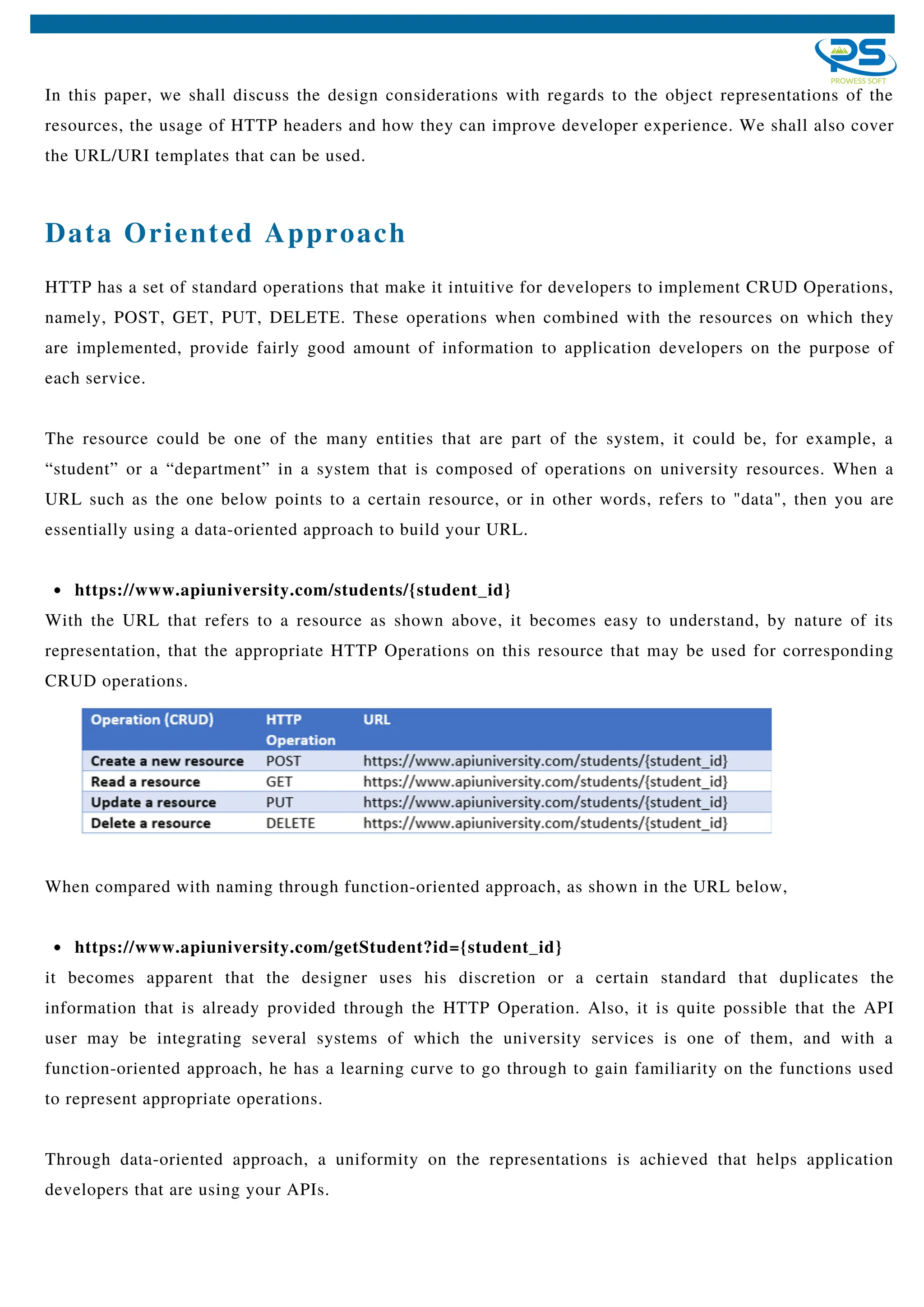 In this paper, we shall discuss the design considerations with regards to the object representations of the
resources, the usage of HTTP headers and how they can improve developer experience. We shall also cover
the URL/URI templates that can be used.
Data Oriented Approach
https://www.apiuniversity.com/students/{student_id}
HTTP has a set of standard operations that make it intuitive for developers to implement CRUD Operations,
namely, POST, GET, PUT, DELETE. These operations when combined with the resources on which they
are implemented, provide fairly good amount of information to application developers on the purpose of
each service.
The resource could be one of the many entities that are part of the system, it could be, for example, a
“student” or a “department” in a system that is composed of operations on university resources. When a
URL such as the one below points to a certain resource, or in other words, refers to "data", then you are
essentially using a data-oriented approach to build your URL.
With the URL that refers to a resource as shown above, it becomes easy to understand, by nature of its
representation, that the appropriate HTTP Operations on this resource that may be used for corresponding
CRUD operations.
https://www.apiuniversity.com/getStudent?id={student_id}
When compared with naming through function-oriented approach, as shown in the URL below,
it becomes apparent that the designer uses his discretion or a certain standard that duplicates the
information that is already provided through the HTTP Operation. Also, it is quite possible that the API
user may be integrating several systems of which the university services is one of them, and with a
function-oriented approach, he has a learning curve to go through to gain familiarity on the functions used
to represent appropriate operations.
Through data-oriented approach, a uniformity on the representations is achieved that helps application
developers that are using your APIs.
 