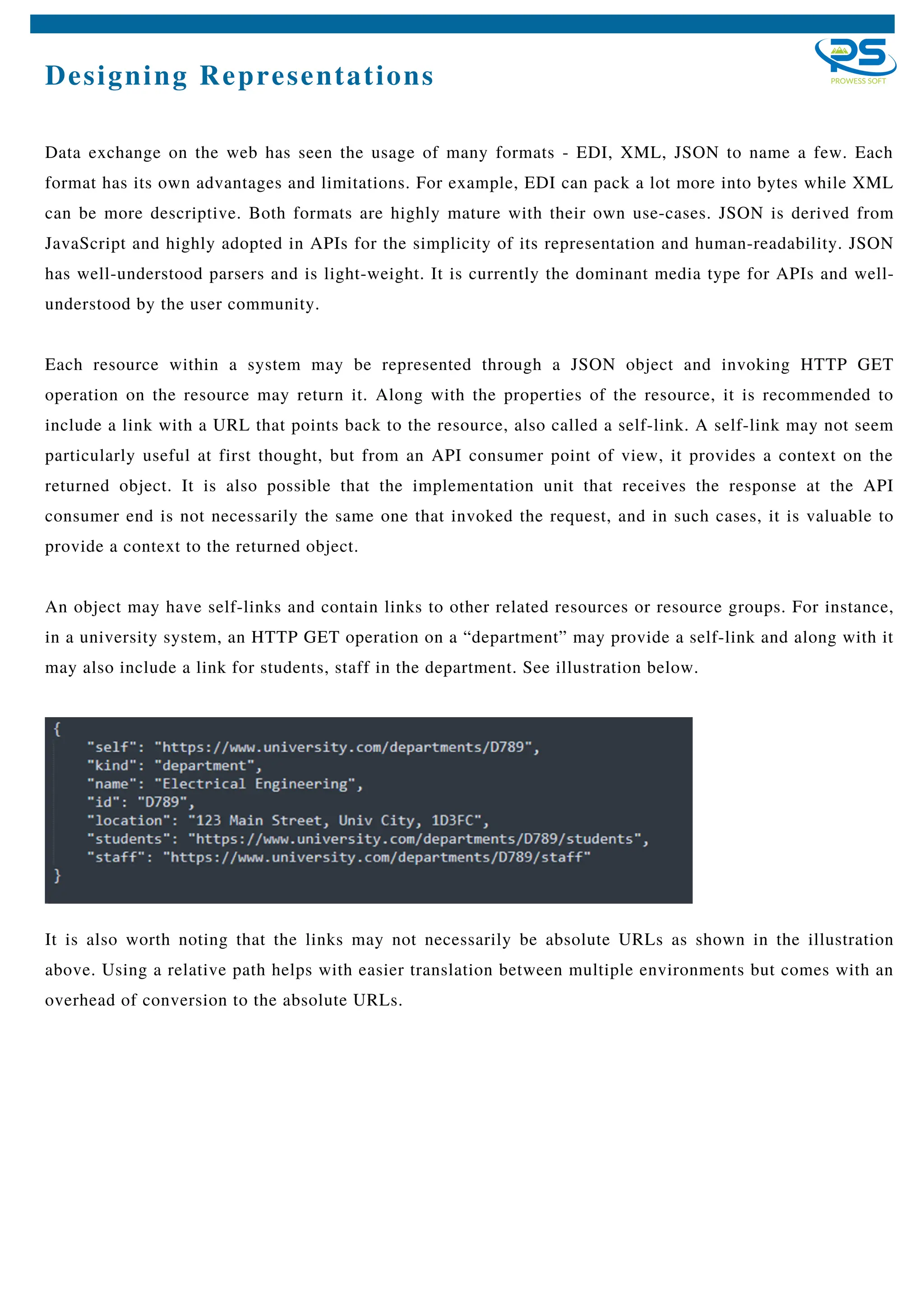 Designing Representations
Data exchange on the web has seen the usage of many formats - EDI, XML, JSON to name a few. Each
format has its own advantages and limitations. For example, EDI can pack a lot more into bytes while XML
can be more descriptive. Both formats are highly mature with their own use-cases. JSON is derived from
JavaScript and highly adopted in APIs for the simplicity of its representation and human-readability. JSON
has well-understood parsers and is light-weight. It is currently the dominant media type for APIs and well-
understood by the user community.
Each resource within a system may be represented through a JSON object and invoking HTTP GET
operation on the resource may return it. Along with the properties of the resource, it is recommended to
include a link with a URL that points back to the resource, also called a self-link. A self-link may not seem
particularly useful at first thought, but from an API consumer point of view, it provides a context on the
returned object. It is also possible that the implementation unit that receives the response at the API
consumer end is not necessarily the same one that invoked the request, and in such cases, it is valuable to
provide a context to the returned object.
An object may have self-links and contain links to other related resources or resource groups. For instance,
in a university system, an HTTP GET operation on a “department” may provide a self-link and along with it
may also include a link for students, staff in the department. See illustration below.
It is also worth noting that the links may not necessarily be absolute URLs as shown in the illustration
above. Using a relative path helps with easier translation between multiple environments but comes with an
overhead of conversion to the absolute URLs.
 