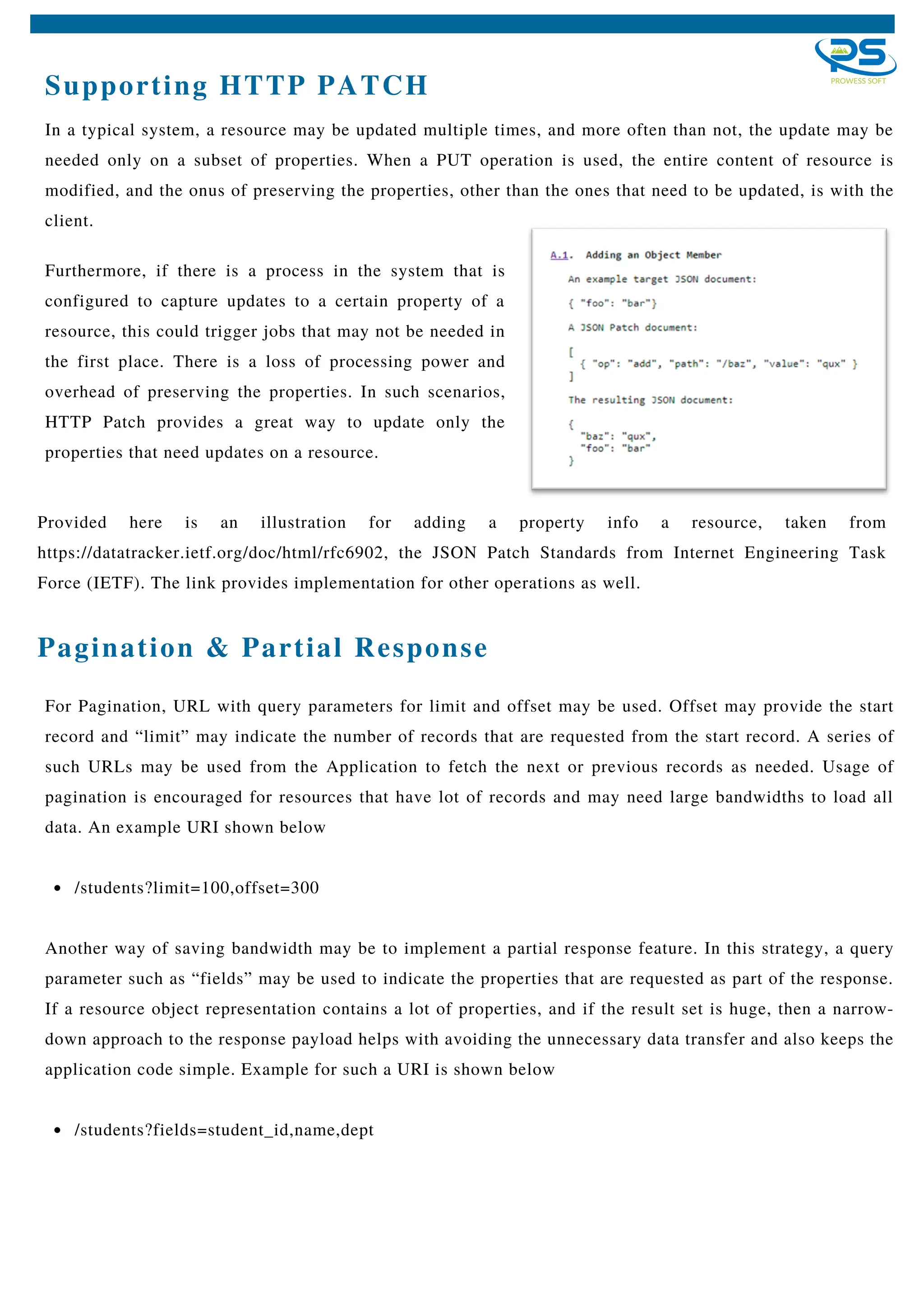 Supporting HTTP PATCH
In a typical system, a resource may be updated multiple times, and more often than not, the update may be
needed only on a subset of properties. When a PUT operation is used, the entire content of resource is
modified, and the onus of preserving the properties, other than the ones that need to be updated, is with the
client.
/students?limit=100,offset=300
/students?fields=student_id,name,dept
For Pagination, URL with query parameters for limit and offset may be used. Offset may provide the start
record and “limit” may indicate the number of records that are requested from the start record. A series of
such URLs may be used from the Application to fetch the next or previous records as needed. Usage of
pagination is encouraged for resources that have lot of records and may need large bandwidths to load all
data. An example URI shown below
Another way of saving bandwidth may be to implement a partial response feature. In this strategy, a query
parameter such as “fields” may be used to indicate the properties that are requested as part of the response.
If a resource object representation contains a lot of properties, and if the result set is huge, then a narrow-
down approach to the response payload helps with avoiding the unnecessary data transfer and also keeps the
application code simple. Example for such a URI is shown below
Pagination & Partial Response
Furthermore, if there is a process in the system that is
configured to capture updates to a certain property of a
resource, this could trigger jobs that may not be needed in
the first place. There is a loss of processing power and
overhead of preserving the properties. In such scenarios,
HTTP Patch provides a great way to update only the
properties that need updates on a resource.
Provided here is an illustration for adding a property info a resource, taken from
https://datatracker.ietf.org/doc/html/rfc6902, the JSON Patch Standards from Internet Engineering Task
Force (IETF). The link provides implementation for other operations as well.
 