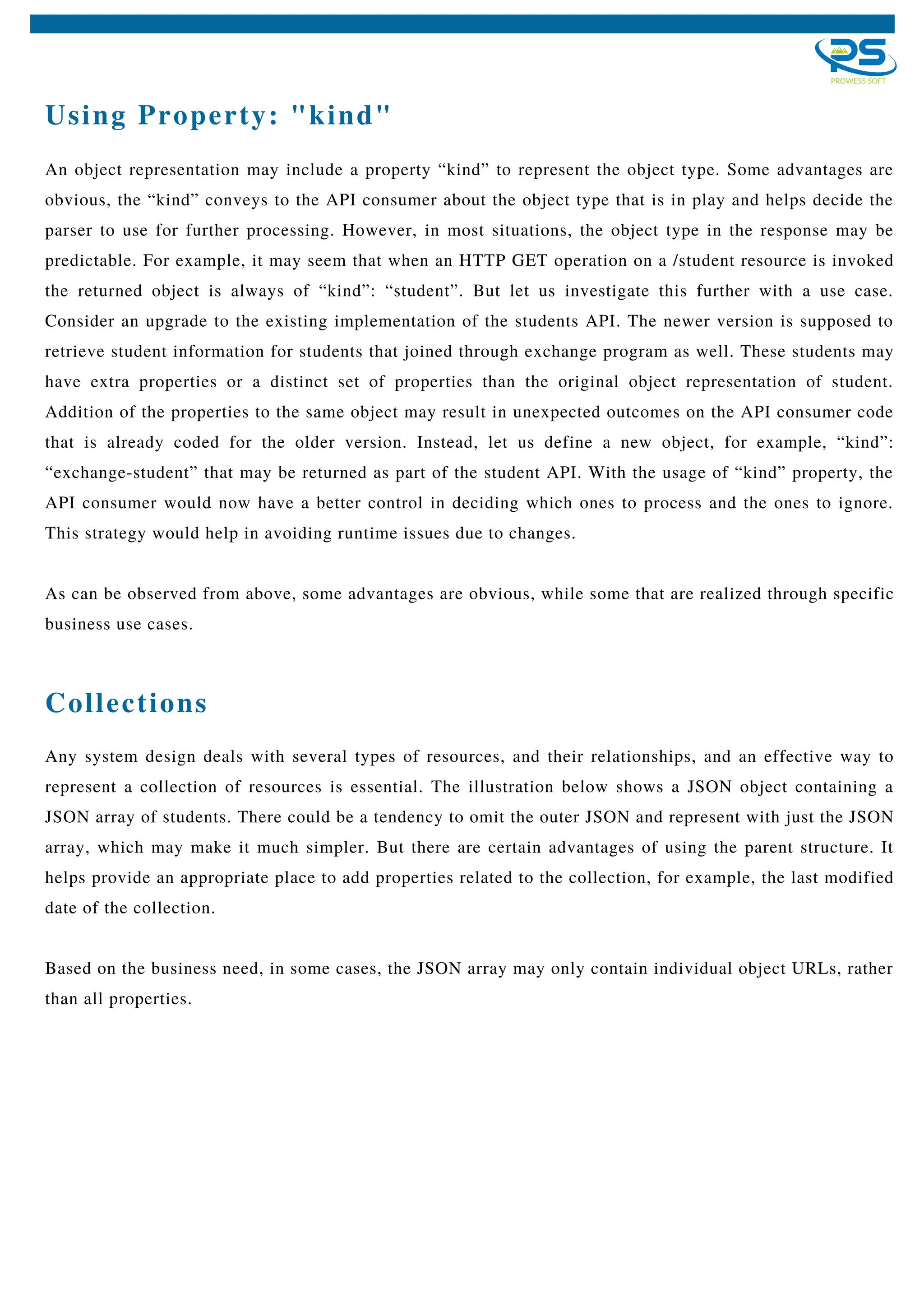 Using Property: "kind"
An object representation may include a property “kind” to represent the object type. Some advantages are
obvious, the “kind” conveys to the API consumer about the object type that is in play and helps decide the
parser to use for further processing. However, in most situations, the object type in the response may be
predictable. For example, it may seem that when an HTTP GET operation on a /student resource is invoked
the returned object is always of “kind”: “student”. But let us investigate this further with a use case.
Consider an upgrade to the existing implementation of the students API. The newer version is supposed to
retrieve student information for students that joined through exchange program as well. These students may
have extra properties or a distinct set of properties than the original object representation of student.
Addition of the properties to the same object may result in unexpected outcomes on the API consumer code
that is already coded for the older version. Instead, let us define a new object, for example, “kind”:
“exchange-student” that may be returned as part of the student API. With the usage of “kind” property, the
API consumer would now have a better control in deciding which ones to process and the ones to ignore.
This strategy would help in avoiding runtime issues due to changes.
As can be observed from above, some advantages are obvious, while some that are realized through specific
business use cases.
Any system design deals with several types of resources, and their relationships, and an effective way to
represent a collection of resources is essential. The illustration below shows a JSON object containing a
JSON array of students. There could be a tendency to omit the outer JSON and represent with just the JSON
array, which may make it much simpler. But there are certain advantages of using the parent structure. It
helps provide an appropriate place to add properties related to the collection, for example, the last modified
date of the collection.
Based on the business need, in some cases, the JSON array may only contain individual object URLs, rather
than all properties.
Collections
 