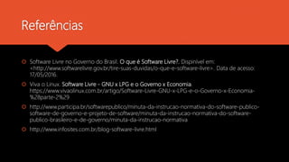 Referências
 Software Livre no Governo do Brasil. O que é Software Livre?. Dispinível em:
<http://www.softwarelivre.gov.b...