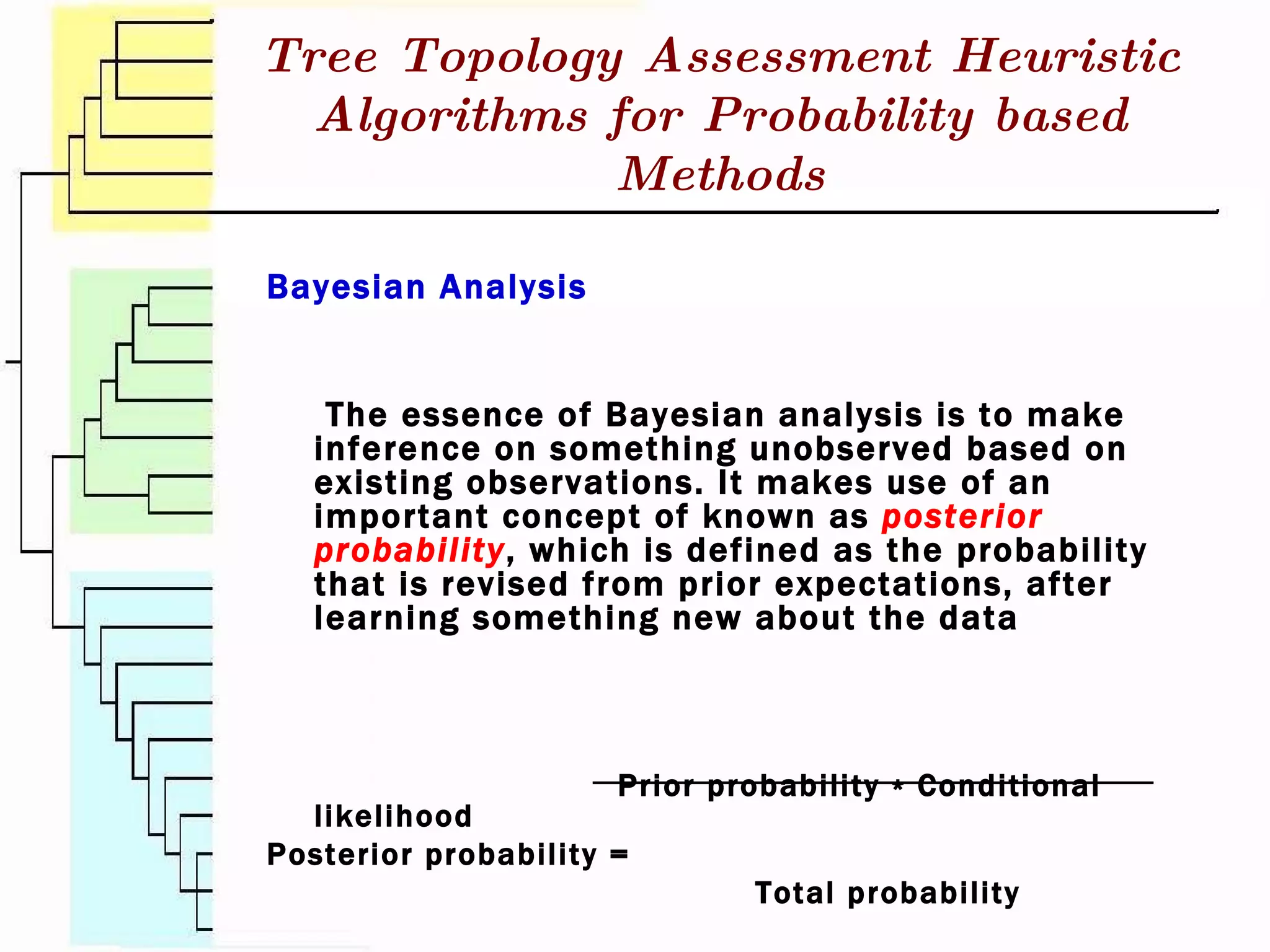 Bayesian Analysis The essence of Bayesian analysis is to make inference on something unobserved based on existing observations. It makes use of an important concept of known as  posterior probability , which is defined as the probability that is revised from prior expectations, after learning something new about the data   Prior probability ∗ Conditional likelihood Posterior probability =   Total probability Tree Topology Assessment Heuristic Algorithms for Probability based Methods 