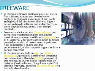 FREEWARE
 El término freeware (software gratis del inglés
free software, aunque esta denominación
también se confunde a veces con "libre" por la
ambigüedad del término en el idioma inglés)
define un tipo de software que se distribuye sin
costo, disponible para su uso y por tiempo
ilimitado,[
 Freeware suele incluir una licencia de uso, que
permite su redistribución pero con algunas
restricciones, como no modificar la aplicación en
sí, ni venderla, y dar cuenta de su autor. También
puede desautorizar el uso en una compañía con
fines comerciales o en una entidad
gubernamental, o bien, requerir pagos si se le va a
dar uso comercial.
 El término fue acuñado en 1982 por Andrew
Fluegelman, que quería distribuir un programa
que había escrito, llamado PC-Talk, pero con el
que no deseaba usar métodos tradicionales de
distribución de software. Fluegelman registró el
término freeware, pero esos derechos de autor ya
han sido abandonados.
 