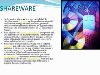 SHAREWARE
 Se denomina shareware a una modalidad de
distribución de software, en la que el usuario puede
evaluar de forma gratuita el producto, pero con
limitaciones en el tiempo de uso o en algunas de las
formas de uso o con restricciones en las capacidades
finales.
 Para adquirir una licencia de software que permita el
uso del software de manera completa se requiere de
un pago (muchas veces modesto) aunque también
existe el llamado "shareware de precio cero", pero
esta modalidad es poco común.
 No debe confundirse el shareware con el sistema
freeware que indica que un software es totalmente
gratuito, si bien es cierto que el primero se inspira y
tiene sus raíces en el segundo. Tampoco debe
confundirse el hecho de que un software sea
shareware o freeware con el hecho de que sea de
código abierto, ya que esto último depende de la
disponibilidad o no del código fuente, mientras que
los primeros son denominaciones de la forma o
sistema de comercialización.
 