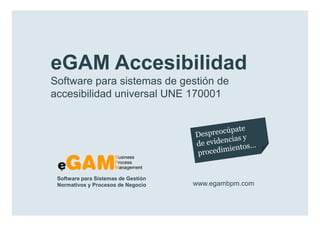 eGAM Accesibilidad
        Software para sistemas de gestión de
        accesibilidad universal UNE 170001




            Software para Sistemas de Gestión
            Normativos y Procesos de Negocio    www.egambpm.com

www.egambpm.com
 