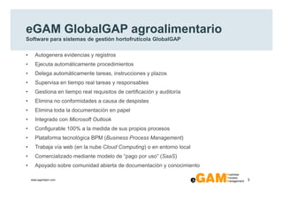 eGAM GlobalGAP agroalimentario
Software para sistemas de gestión hortofrutícola GlobalGAP

•     Autogenera evidencias y registros
•     Ejecuta automáticamente procedimientos
•     Delega automáticamente tareas, instrucciones y plazos
•     Supervisa en tiempo real tareas y responsables
•     Gestiona en tiempo real requisitos de certificación y auditoría
•     Elimina no conformidades a causa de despistes
•     Elimina toda la documentación en papel
•     Integrado con Microsoft Outlook
•     Configurable 100% a la medida de sus propios procesos
•     Plataforma tecnológica BPM (Business Process Management)
•     Trabaja vía web (en la nube Cloud Computing) o en entorno local
•     Comercializado mediante modelo de “pago por uso” (SaaS)
•     Apoyado sobre comunidad abierta de documentación y conocimiento

    www.egambpm.com                                                     3
 