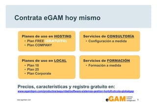 Contrata eGAM hoy mismo

     Planes de uso en HOSTING                   Servicios de CONSULTORÍA
      • Plan FREE (GRATUITO)                     • Configuración a medida
      • Plan COMPANY



     Planes de uso en LOCAL                     Servicios de FORMACIÓN
      • Plan 10                                  • Formación a medida
      • Plan 25
      • Plan Corporate



Precios, características y registro gratuito en:
www.egambpm.com/productos/seguridad/software-sistemas-gestion-hortofruticola-globalgap


www.egambpm.com                                                                          5
 