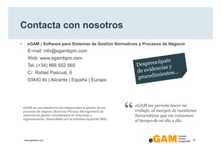 Contacta con nosotros
•     eGAM | Software para Sistemas de Gestión Normativos y Procesos de Negocio
       E-mail: info@egambpm.com
       Web: www.egambpm.com
       Tel. (+34) 966 552 569
       C/. Rafael Pascual, 6
       03440 Ibi | Alicante | España | Europa




    eGAM es una plataforma tecnológica para la gestión de los
    procesos de negocio (Business Process Management) de
    sistemas de gestión normalizados en empresas y
    organizaciones, desarrollado por la empresa española QMS.
                                                                “   eGAM me permite hacer mi
                                                                    trabajo, al margen de cuestiones
                                                                    burocráticas que me consumen
                                                                    el tiempo de mi día a día



    www.egambpm.com                                                                               6
 