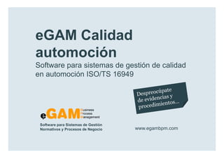 eGAM Calidad
        automoción
        Software para sistemas de gestión de calidad
        en automoción ISO/TS 16949




            Software para Sistemas de Gestión
            Normativos y Procesos de Negocio    www.egambpm.com

www.egambpm.com
 