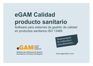 eGAM Calidad
        producto sanitario
        Software para sistemas de gestión de calidad
        en productos sanitarios ISO 13485




            Software para Sistemas de Gestión
            Normativos y Procesos de Negocio    www.egambpm.com

www.egambpm.com
 