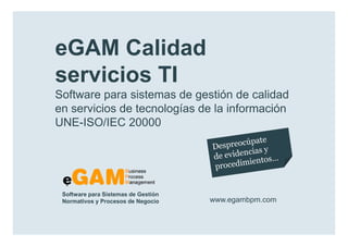 eGAM Calidad
        servicios TI
        Software para sistemas de gestión de calidad
        en servicios de tecnologías de la información
        UNE-ISO/IEC 20000




            Software para Sistemas de Gestión
            Normativos y Procesos de Negocio    www.egambpm.com

www.egambpm.com
 