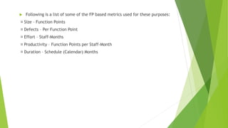  Following is a list of some of the FP based metrics used for these purposes:
Size – Function Points
Defects – Per Function Point
Effort – Staff-Months
Productivity – Function Points per Staff-Month
Duration – Schedule (Calendar) Months
 