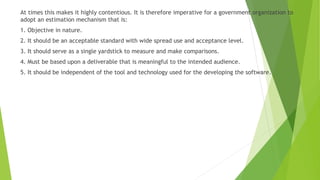 At times this makes it highly contentious. It is therefore imperative for a government organization to
adopt an estimation mechanism that is:
1. Objective in nature.
2. It should be an acceptable standard with wide spread use and acceptance level.
3. It should serve as a single yardstick to measure and make comparisons.
4. Must be based upon a deliverable that is meaningful to the intended audience.
5. It should be independent of the tool and technology used for the developing the software.
 
