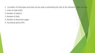  A number of techniques and tools can be used in estimating the size of the software. These include:
1. Lines of code (LOC)
2. Number of objects
3. Number of GUIs
4. Number of document pages
5. Functional points (FP)
 