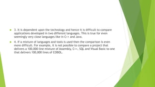  3. It is dependent upon the technology and hence it is difficult to compare
applications developed in two different languages. This is true for even
seemingly very close languages like in C++ and Java.
 4. If a mixture of languages and tools is used then the comparison is even
more difficult. For example, it is not possible to compare a project that
delivers a 100,000-line mixture of Assembly, C++, SQL and Visual Basic to one
that delivers 100,000 lines of COBOL.
 