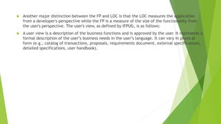  Another major distinction between the FP and LOC is that the LOC measures the application
from a developer's perspective while the FP is a measure of the size of the functionality from
the user's perspective. The user's view, as defined by IFPUG, is as follows:
 A user view is a description of the business functions and is approved by the user. It represents a
formal description of the user’s business needs in the user’s language. It can vary in physical
form (e.g., catalog of transactions, proposals, requirements document, external specifications,
detailed specifications, user handbook).
 