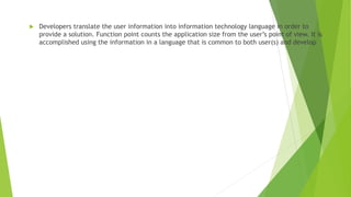  Developers translate the user information into information technology language in order to
provide a solution. Function point counts the application size from the user’s point of view. It is
accomplished using the information in a language that is common to both user(s) and develop
 