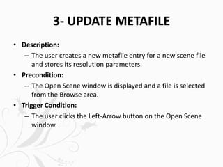 3- UPDATE METAFILE
• Description:
– The user creates a new metafile entry for a new scene file
and stores its resolution parameters.
• Precondition:
– The Open Scene window is displayed and a file is selected
from the Browse area.
• Trigger Condition:
– The user clicks the Left-Arrow button on the Open Scene
window.
 