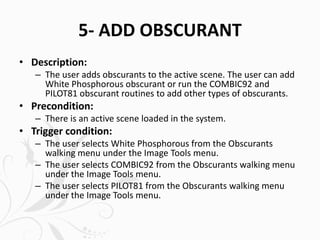 5- ADD OBSCURANT
• Description:
– The user adds obscurants to the active scene. The user can add
White Phosphorous obscurant or run the COMBIC92 and
PILOT81 obscurant routines to add other types of obscurants.
• Precondition:
– There is an active scene loaded in the system.
• Trigger condition:
– The user selects White Phosphorous from the Obscurants
walking menu under the Image Tools menu.
– The user selects COMBIC92 from the Obscurants walking menu
under the Image Tools menu.
– The user selects PILOT81 from the Obscurants walking menu
under the Image Tools menu.
 