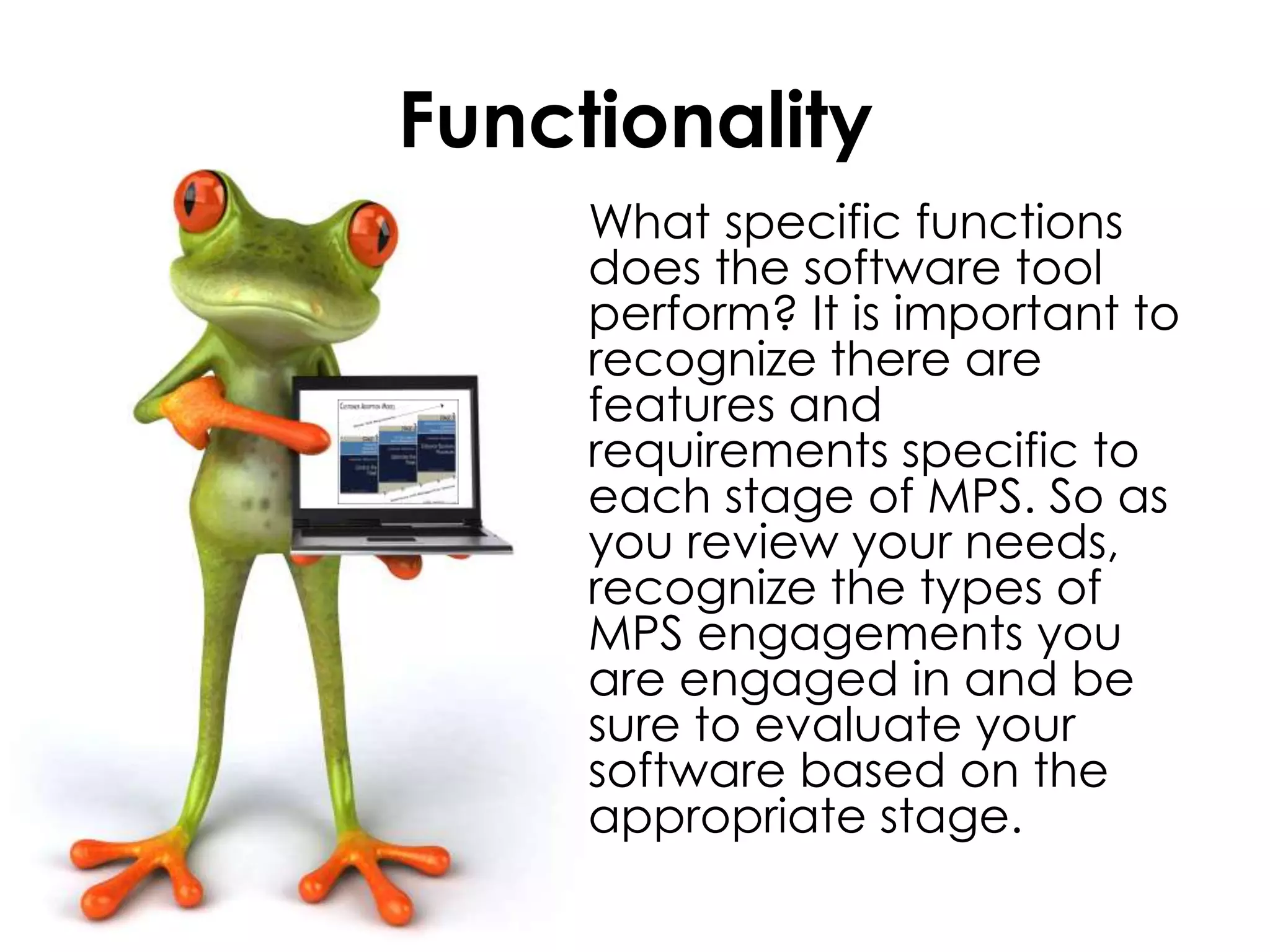 Functionality	What specific functions does the software tool perform? It is important to recognize there are features and requirements specific to each stage of MPS. So as you review your needs, recognize the types of MPS engagements you are engaged in and be sure to evaluate your software based on the appropriate stage.