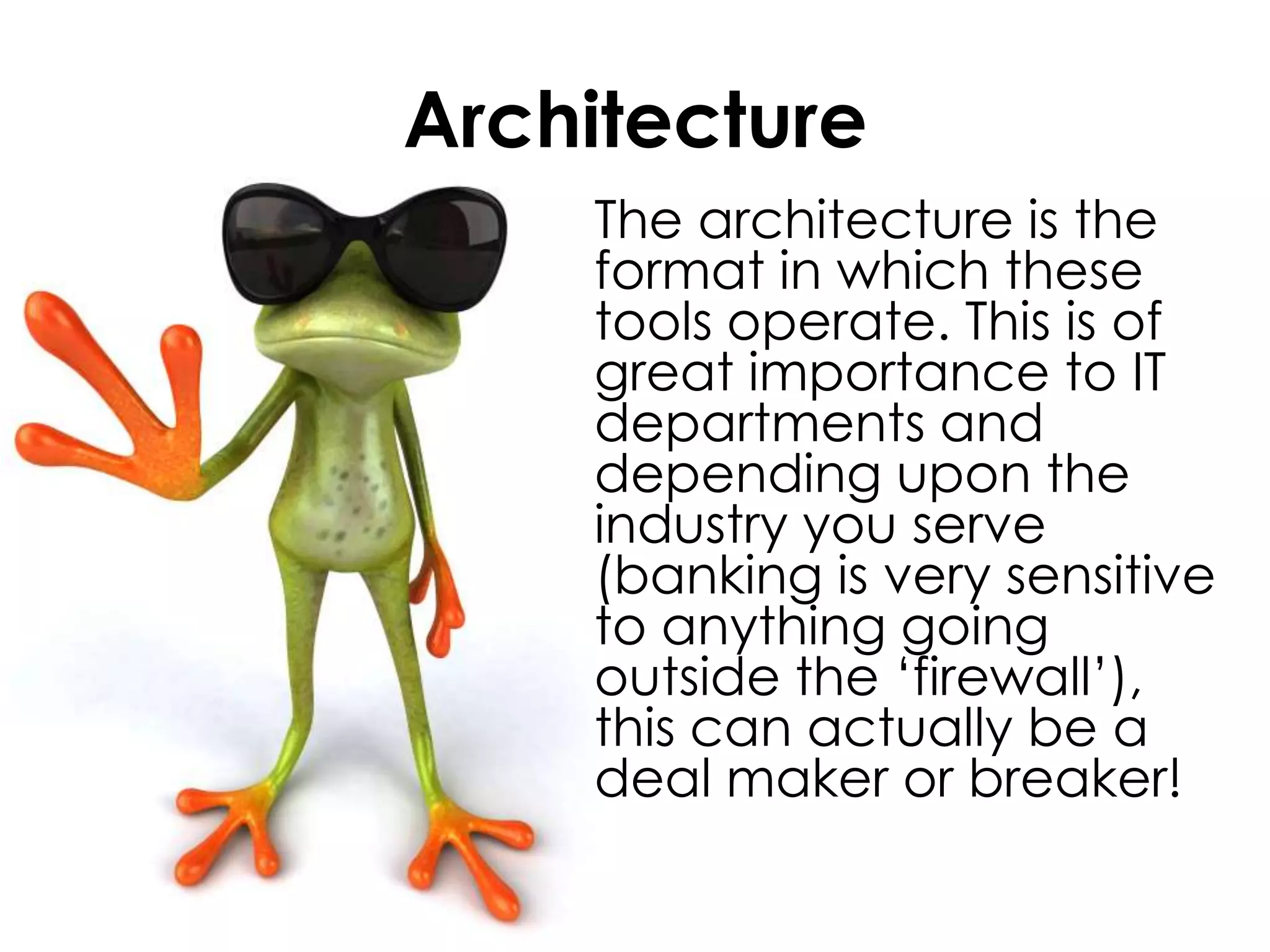 Architecture	The architecture is the format in which these tools operate. This is of great importance to IT departments and depending upon the industry you serve (banking is very sensitive to anything going outside the ‘firewall’), this can actually be a deal maker or breaker!