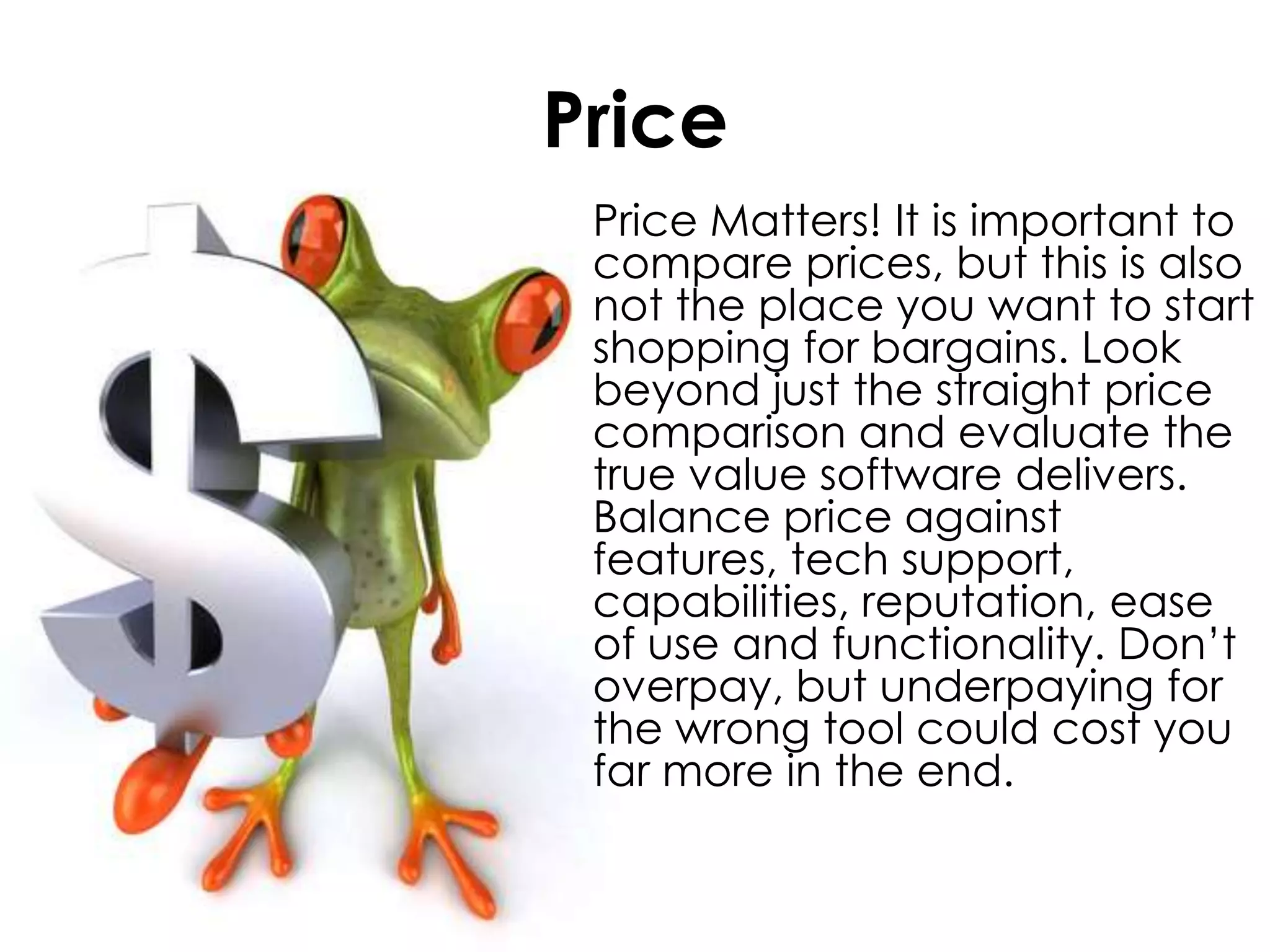 Price	Price Matters! It is important to compare prices, but this is also not the place you want to start shopping for bargains. Look beyond just the straight price comparison and evaluate the true value software delivers. Balance price against features, tech support, capabilities, reputation, ease of use and functionality. Don’t overpay, but underpaying for the wrong tool could cost you far more in the end.