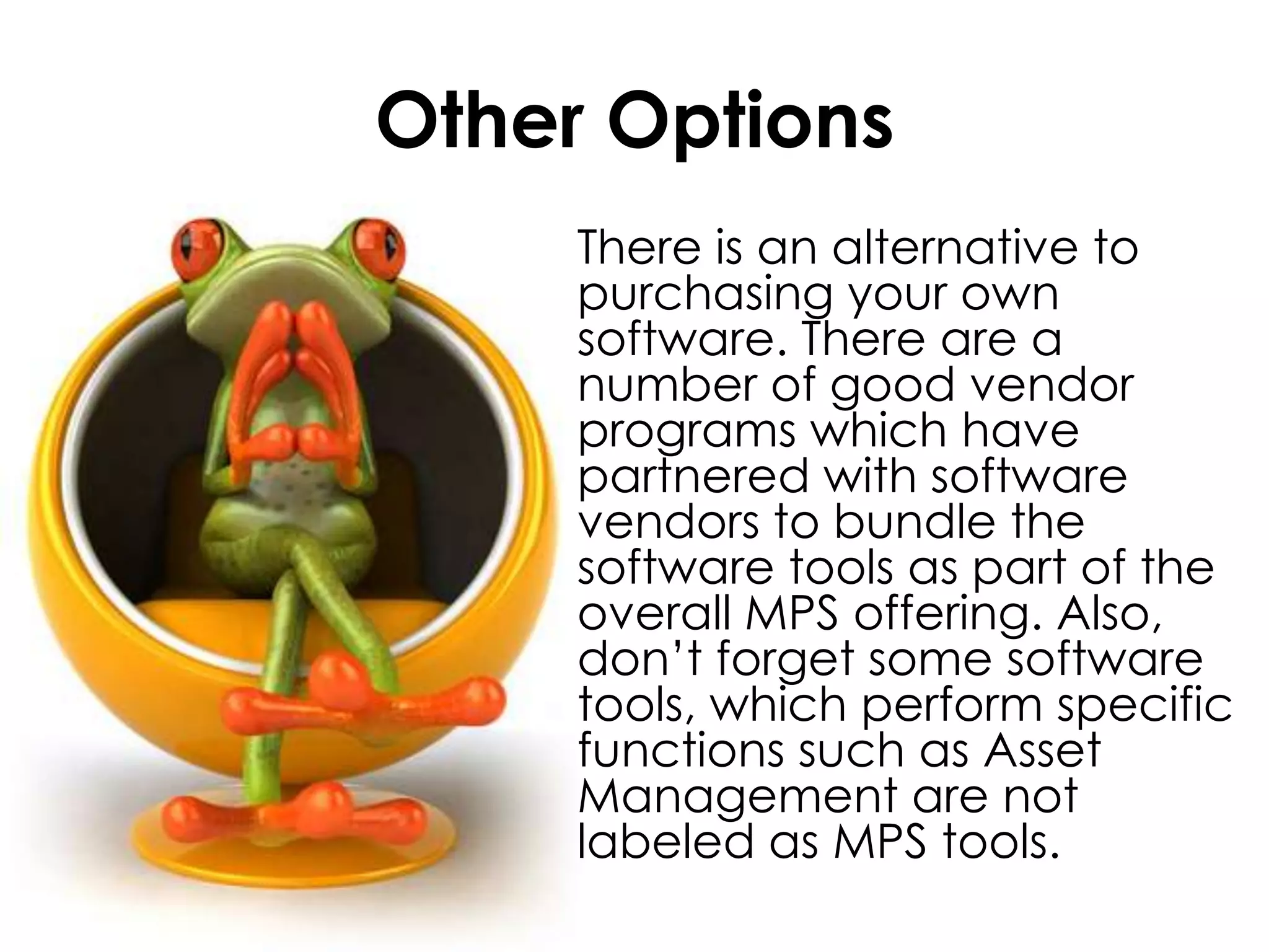 Other Options	There is an alternative to purchasing your own software. There are a number of good vendor programs which have partnered with software vendors to bundle the software tools as part of the overall MPS offering. Also, don’t forget some software tools, which perform specific functions such as Asset Management are not labeled as MPS tools.