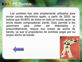 PC Zombie Los zombies han sido ampliamente utilizados para enviar correo electrónico spam, a partir de 2005, se estima que 50-80% de todos en todo el mundo spam se envía desde computadoras zombi. Esto permite a los spammers para evitar ser detectados y, presumiblemente, reduce sus costes de ancho de banda, ya que el propietarios de zombies pagar por su propio ancho de banda.  Contenido 