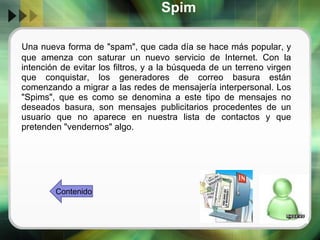 Spim Una nueva forma de "spam", que cada día se hace más popular, y que amenza con saturar un nuevo servicio de Internet. Con la intención de evitar los filtros, y a la búsqueda de un terreno virgen que conquistar, los generadores de correo basura están comenzando a migrar a las redes de mensajería interpersonal. Los "Spims", que es como se denomina a este tipo de mensajes no deseados basura, son mensajes publicitarios procedentes de un usuario que no aparece en nuestra lista de contactos y que pretenden "vendernos" algo. Contenido 