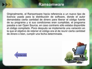 Ransomware Originalmente, el Ransomware hacía referencia a un nuevo tipo de licencia usada para la distribución de software, donde el autor demandaba cierta cantidad de dinero para liberar el código fuente de su programa y si sus condiciones eran cumplidas, el programa pasaba a ser Open Source, en caso contrario sólo estaba disponible el código compilado. Poco después se implementa una variación en la que el objetivo de retener el código era el de reunir cierta cantidad de dinero o bien, cumplir una fecha determinada. Contenido 