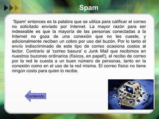Spam 'Spam' entonces es la palabra que se utiliza para calificar el correo no solicitado enviado por Internet. La mayor razón para ser indeseable es que la mayoría de las personas conectadas a la Internet no goza de una conexión que no les cueste, y adicionalmente reciben un cobro por uso del buzón. Por lo tanto el envío indiscriminado de este tipo de correo ocasiona costos al lector. Contrario al 'correo basura' o Junk Mail que recibimos en nuestros buzones ordinarios (físicos, en papel!), el recibo de correo por la red le cuesta a un buen número de personas, tanto en la conexión como en el uso de la red misma. El correo físico no tiene ningún costo para quien lo recibe. Contenido 
